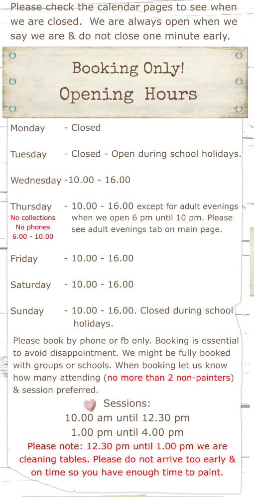 Please check the calendar pages to see when we are closed.  We are always open when we say we are & do not close one minute early.  Booking Only!  Opening  Hours Monday  Tuesday   Wednesday  Thursday    Friday  Saturday  Sunday - Closed  - Closed - Open during school holidays.  -10.00 - 16.00   - 10.00 - 16.00 except for adult evenings        - 10.00 - 16.00  - 10.00 - 16.00  - 10.00 - 16.00. Closed during school    holidays.   Please book by phone or fb only. Booking is essential to avoid disappointment. We might be fully booked with groups or schools. When booking let us know how many attending (no more than 2 non-painters) & session preferred. Sessions: 10.00 am until 12.30 pm 1.00 pm until 4.00 pm Please note: 12.30 pm until 1.00 pm we are cleaning tables. Please do not arrive too early & on time so you have enough time to paint.  when we open 6 pm until 10 pm. Please see adult evenings tab on main page. No collections No phones 6.00 - 10.00