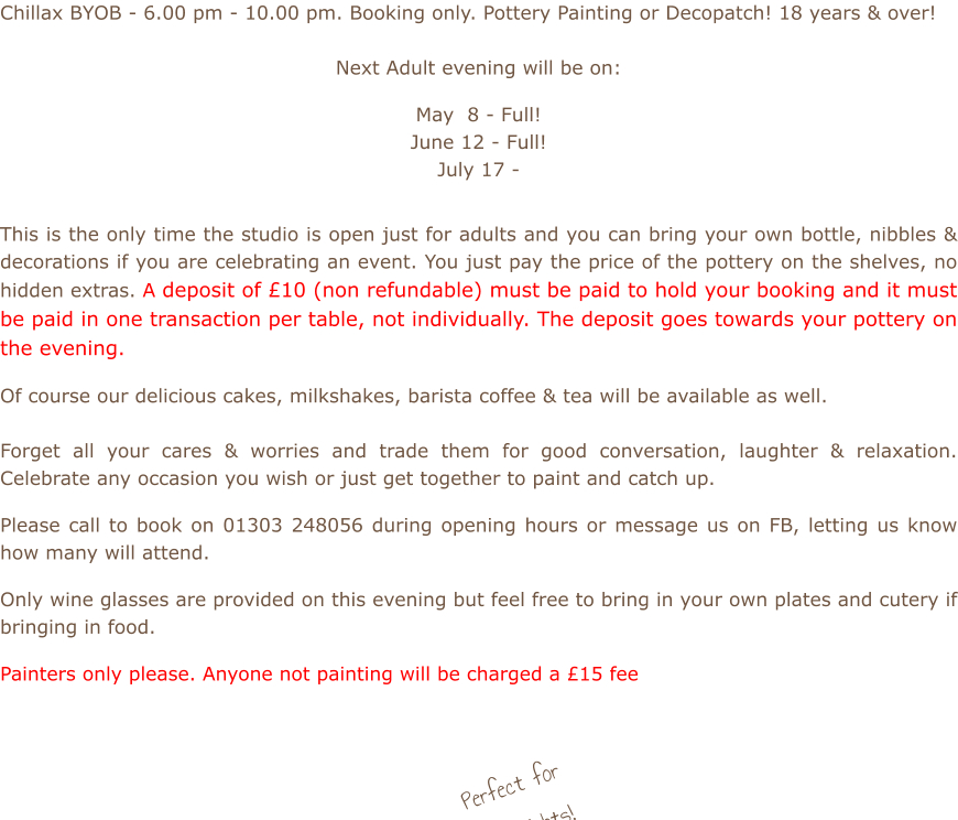 Chillax BYOB - 6.00 pm - 10.00 pm. Booking only. Pottery Painting or Decopatch! 18 years & over!  Next Adult evening will be on:  May  8 - Full! June 12 - Full! July 17 -          This is the only time the studio is open just for adults and you can bring your own bottle, nibbles & decorations if you are celebrating an event. You just pay the price of the pottery on the shelves, no hidden extras. A deposit of £10 (non refundable) must be paid to hold your booking and it must be paid in one transaction per table, not individually. The deposit goes towards your pottery on the evening.  Of course our delicious cakes, milkshakes, barista coffee & tea will be available as well.    Forget all your cares & worries and trade them for good conversation, laughter & relaxation. Celebrate any occasion you wish or just get together to paint and catch up.  Please call to book on 01303 248056 during opening hours or message us on FB, letting us know how many will attend.  Only wine glasses are provided on this evening but feel free to bring in your own plates and cutery if bringing in food.  Painters only please. Anyone not painting will be charged a £15 fee